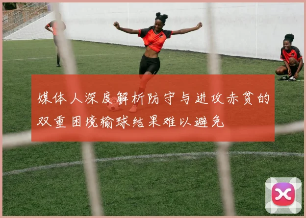 媒体人深度解析防守与进攻赤贫的双重困境输球结果难以避免