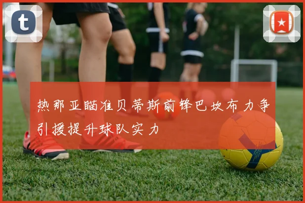 热那亚瞄准贝蒂斯前锋巴坎布力争引援提升球队实力