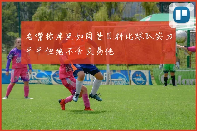 名嘴称库里如同昔日科比球队实力平平但绝不会交易他