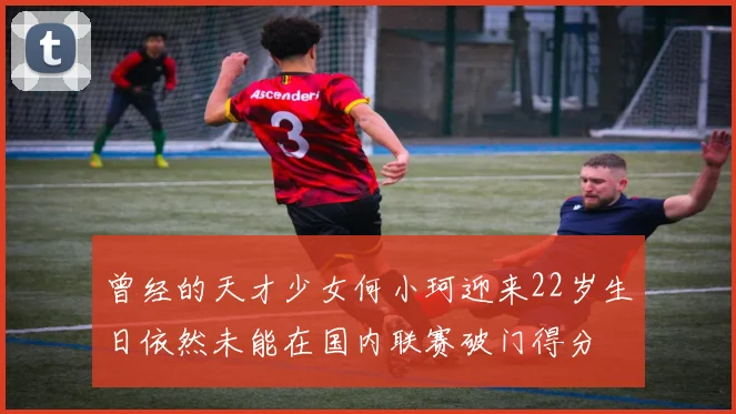 曾经的天才少女何小珂迎来22岁生日依然未能在国内联赛破门得分