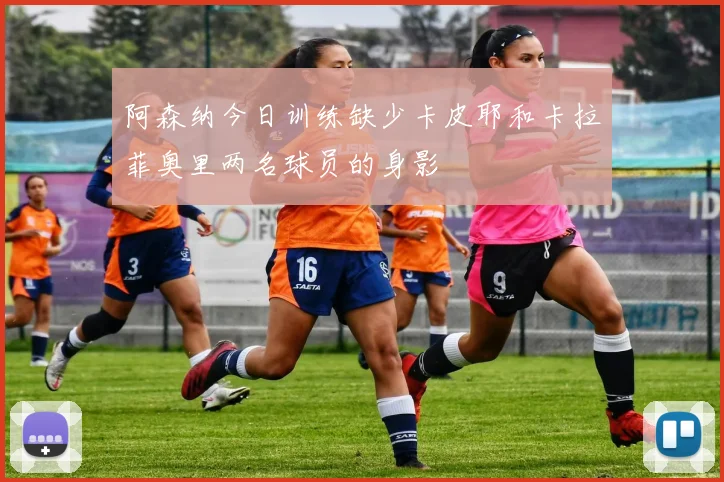 阿森纳今日训练缺少卡皮耶和卡拉菲奥里两名球员的身影