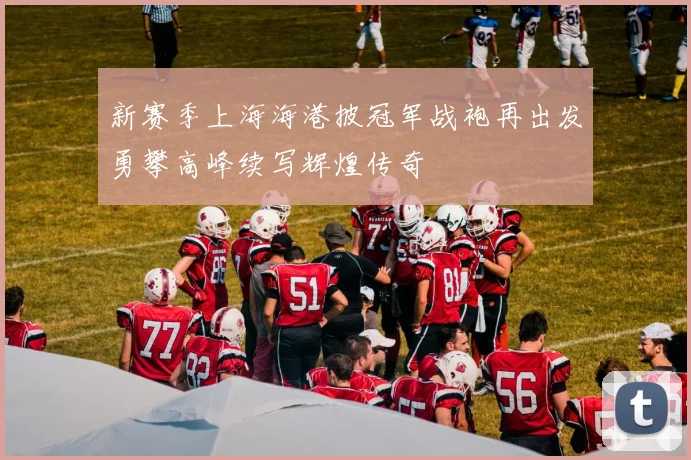 新赛季上海海港披冠军战袍再出发勇攀高峰续写辉煌传奇