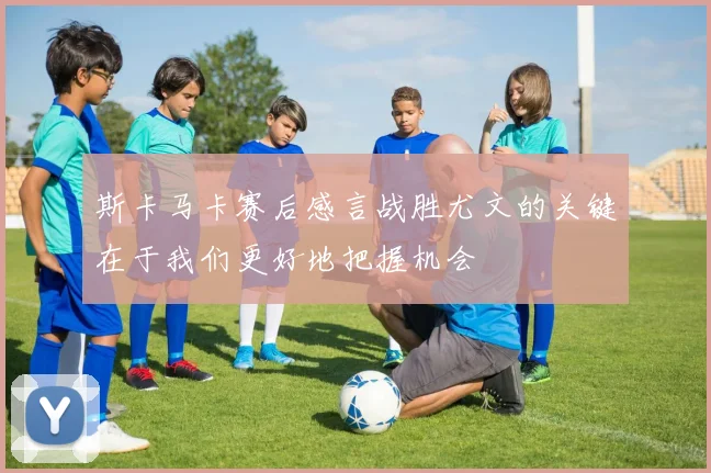 斯卡马卡赛后感言战胜尤文的关键在于我们更好地把握机会
