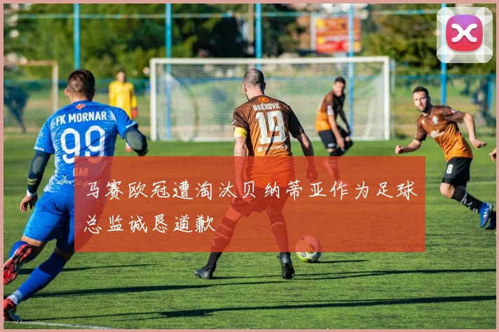 马赛欧冠遭淘汰贝纳蒂亚作为足球总监诚恳道歉