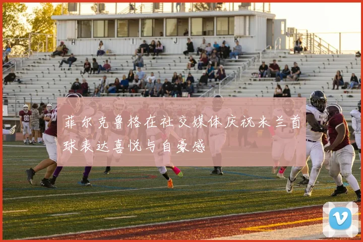 菲尔克鲁格在社交媒体庆祝米兰首球表达喜悦与自豪感